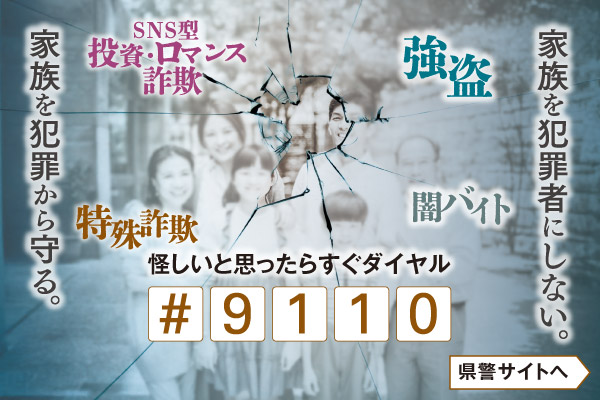 家族を犯罪者にしない。家族を犯罪者から守る。強盗、SNS型投資・ロマンス詐欺、闇バイト、特殊詐欺、怪しいと思ったらすぐダイヤル#9110。県警のサイトへリンクします。